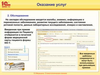 2. Обследование
На закладке обследование вводятся жалобы, анамнез, информацию о
перенесенных заболеваниях, развитии текущего заболевания, состоянии
ротовой полости, данные лабораторных исследований, эпикриз и наставления.
Введенная при приеме
информация по Пациенту
отобразится в печатной
форме медицинской
карты пациента формы
043 У.
Все введенные
шаблоны
сохраняются и
могут быть
использованы
при дальнейших
приемах
1С:Медицина. Стоматологическая клиника
Оказание услуг
 
