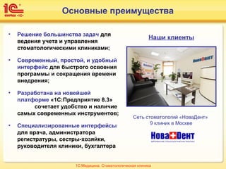 Основные преимущества
Наши клиенты
Сеть стоматологий «НоваДент»
9 клиник в Москве
• Решение большинства задач для
ведения учета и управления
стоматологическими клиниками;
• Современный, простой, и удобный
интерфейс для быстрого освоения
программы и сокращения времени
внедрения;
• Разработана на новейшей
платформе «1С:Предприятие 8.3»
сочетает удобство и наличие
самых современных инструментов;
• Специализированные интерфейсы
для врача, администратора
регистратуры, сестры-хозяйки,
руководителя клиники, бухгалтера
1С:Медицина. Стоматологическая клиника
 