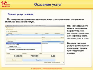Оплата услуг лечения
По завершению приема сотрудник регистратуры производит оформление
оплаты за оказанные услуги.
При необходимости
можем распечатать
пациенту пречек,
квитанцию, копию чека
или зафиксировать
оказание услуг в долг.
В случае оказания
услуг в долг пациент
производит оплату
при следующем
приеме.
1С:Медицина. Стоматологическая клиника
Оказание услуг
 