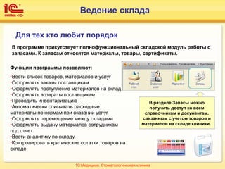 Ведение склада
Для тех кто любит порядок
В программе присутствует полнофункциональный складской модуль работы с
запасами. К запасам относятся материалы, товары, сертификаты.
Функции программы позволяют:
•Вести список товаров, материалов и услуг
•Оформлять заказы поставщикам
•Оформлять поступление материалов на склад
•Оформлять возвраты поставщикам
•Проводить инвентаризацию
•Автоматически списывать расходные
материалы по нормам при оказании услуг
•Оформлять перемещение между складами
•Оформлять выдачу материалов сотрудникам
под отчет
•Вести аналитику по складу
•Контролировать критические остатки товаров на
складе
В разделе Запасы можно
получить доступ ко всем
справочникам и документам,
связанным с учетом товаров и
материалов на складе клиники.
1С:Медицина. Стоматологическая клиника
 