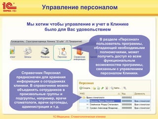 Управление персоналом
Мы хотим чтобы управление и учет в Клинике
было для Вас удовольствием
В разделе «Персонал»
пользователь программы,
обладающий необходимыми
полномочиями, может
получить доступ ко всем
функциональным
возможностям программы,
связанным с управлением
персоналом Клиники.Справочник Персонал
предназначен для хранения
информации о сотрудниках
клиники. В справочнике можно
объединять сотрудников в
произвольные группы и
подгруппы, например, врачи
стоматологи, врачи ортопеды,
администрация и т.д.
1С:Медицина. Стоматологическая клиника
 