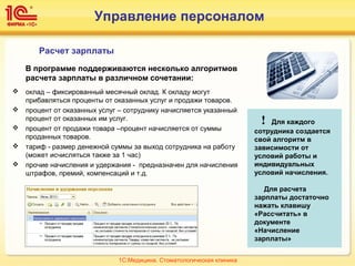 Управление персоналом
Расчет зарплаты
В программе поддерживаются несколько алгоритмов
расчета зарплаты в различном сочетании:
 оклад – фиксированный месячный оклад. К окладу могут
прибавляться проценты от оказанных услуг и продажи товаров.
 процент от оказанных услуг – сотруднику начисляется указанный
процент от оказанных им услуг.
 процент от продажи товара –процент начисляется от суммы
проданных товаров.
 тариф - размер денежной суммы за выход сотрудника на работу
(может исчисляться также за 1 час)
 прочие начисления и удержания - предназначен для начисления
штрафов, премий, компенсаций и т.д.
! Для каждого
сотрудника создается
свой алгоритм в
зависимости от
условий работы и
индивидуальных
условий начисления.
Для расчета
зарплаты достаточно
нажать клавишу
«Рассчитать» в
документе
«Начисление
зарплаты»
1С:Медицина. Стоматологическая клиника
 