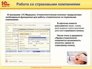 Работа со страховыми компаниями
В программе «1С:Медицина. Стоматологическая клиника» предусмотрен
необходимый функционал для работы стоматологии со страховыми
компаниями.
В карточке клиента
указывается серия, номер,
дата выдачи и дата окончания
действия страхового полиса.
После этого в документе
«Прием стоматолога»
появляется возможность
оплатить прием по
страховому полису.
1С:Медицина. Стоматологическая клиника
 