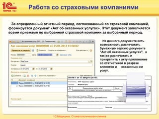 Работа со страховыми компаниями
За определенный отчетный период, согласованный со страховой компанией,
формируется документ «Акт об оказанных услугах». Этот документ заполняется
всеми приемами по выбранной страховой компании за выбранный период.
Из данного документа есть
возможность распечатать
бумажную версию документа
"Акт об оказанных услугах", а
так же распечатать и
прикрепить к акту приложение
со статистикой в разрезе
клиентов и оказанных им
услуг.
1С:Медицина. Стоматологическая клиника
 