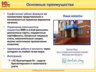Основные преимущества
• Графическая зубная формула со
множеством представлений и
возможностью привязки вариантов
лечения;
• Управление лояльностью
пациентов SMS и e-mail рассылка,
дисконтные карты, подарочные
сертификаты, бонусные лицевые
счета, накопительные скидки,
анализ источников привлечения
клиентов;
• Удаленная работа и контроль через
интернет из любой точки мира;
• Интеграция:
 «1С:Бухгалтерия 8» - задачи
бухгалтерского и налогового
учета
Наши клиенты
Dental Way
сеть стоматологических клиник
Московская область
1С:Медицина. Стоматологическая клиника
 