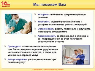 Мы поможем Вам
Ускорить заполнение документации при
лечении
Упростить ведение учета в Клинике и
ускорить выполнение учетных операций
Организовать работу персонала и улучшить
мотивацию сотрудников
Анализировать состояние дел в клинике и
ее подразделений за счет получения
всесторонних отчетов
Проводить маркетинговые мероприятия
для Ваших пациентов для их удержания в
числе постоянных клиентов, а также для
улучшения сервиса услуг
Контролировать расход материалов при
оказании услуг
1С:Медицина. Стоматологическая клиника
 