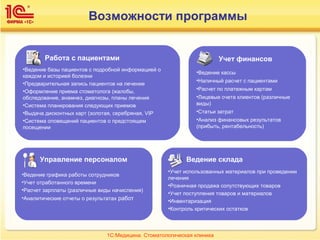 Возможности программы
Работа с пациентами
•Ведение базы пациентов с подробной информацией о
каждом и историей болезни
•Предварительная запись пациентов на лечение
•Оформление приема стоматолога (жалобы,
обследование, анамнез, диагнозы, планы лечения
•Система планирования следующих приемов
•Выдача дисконтных карт (золотая, серебряная, VIP
•Система оповещений пациентов о предстоящем
посещении
Учет финансов
•Ведение кассы
•Наличный расчет с пациентами
•Расчет по платежным картам
•Лицевые счета клиентов (различные
виды)
•Статьи затрат
•Анализ финансовых результатов
(прибыть, рентабельность)
Управление персоналом
•Ведение графика работы сотрудников
•Учет отработанного времени
•Расчет зарплаты (различные виды начисления)
•Аналитические отчеты о результатах работ
Ведение склада
•Учет использованных материалов при проведении
лечения
•Розничная продажа сопутствующих товаров
•Учет поступления товаров и материалов
•Инвентаризация
•Контроль критических остатков
1С:Медицина. Стоматологическая клиника
 