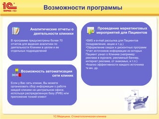 Возможности программы
Аналитические отчеты о
деятельности клиники
В программе предусмотрены более 70
отчетов для ведения аналитики по
деятельности Клиники в целом и ее
отдельных подразделений
Возможность автоматизации
сети клиник
Если у Вас сеть клиник, Вы можете
организовать сбор информации о работе
каждой клиники на центральном офисе,
используя распределенную базу (РИБ) или
приложение тонкий клиент
Проведение маркетинговых
мероприятий для Пациентов
•SMS и e-mail рассылка для Пациентов
(поздравления, акции и т.д.)
•Оформление скидок и дисконтных программ
•Учет источников информации из которых
Пациент узнал о Клинике (например:
реклама в журнале, рекламный баннер,
интернет реклама, от знакомых, и т.п.)
•Анализ эффективности каждого источника
•и мн. др.
1С:Медицина. Стоматологическая клиника
 