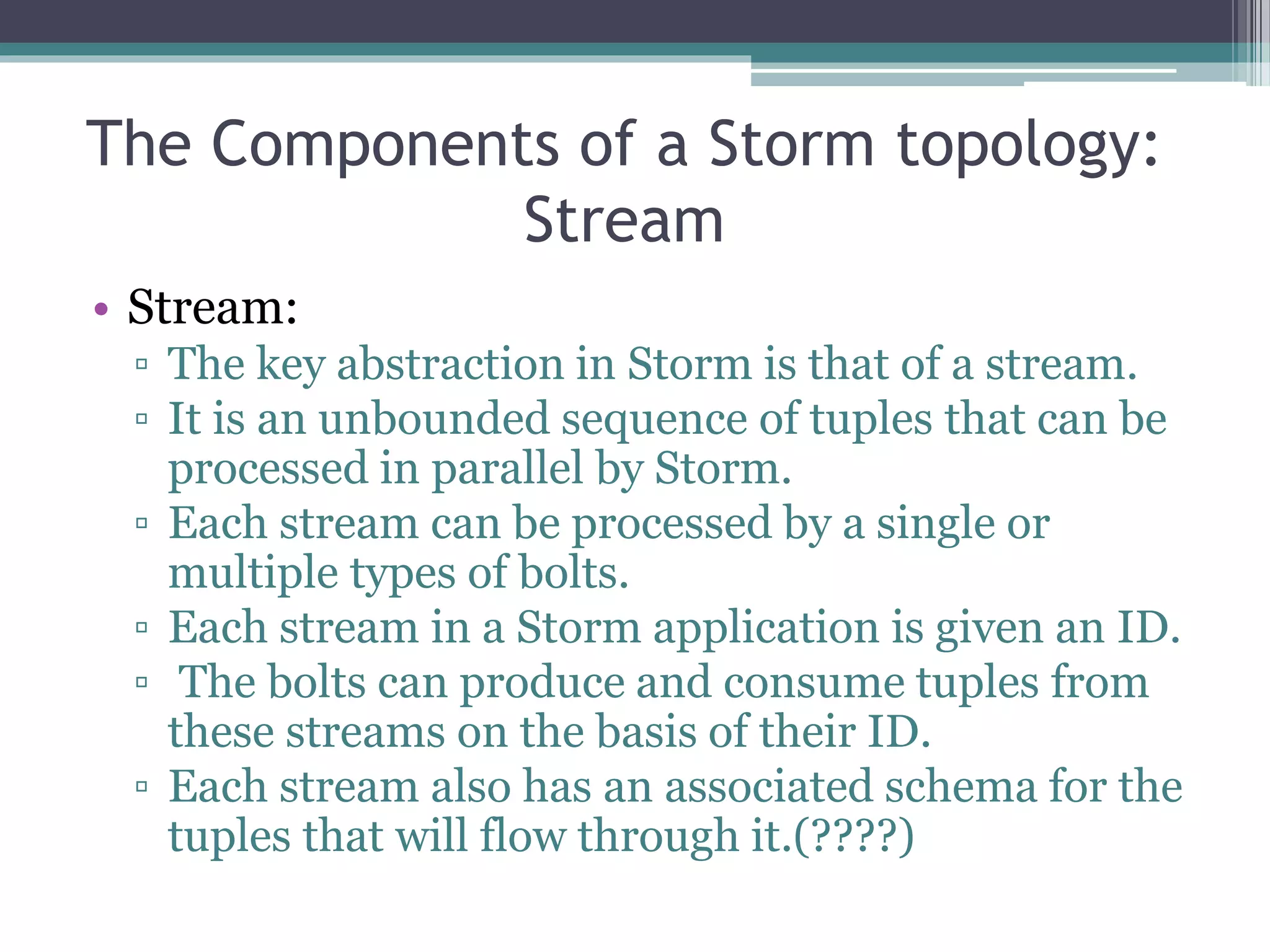 The Components of a Storm topology:
Stream
• Stream:
▫ The key abstraction in Storm is that of a stream.
▫ It is an unbounded sequence of tuples that can be
processed in parallel by Storm.
▫ Each stream can be processed by a single or
multiple types of bolts.
▫ Each stream in a Storm application is given an ID.
▫ The bolts can produce and consume tuples from
these streams on the basis of their ID.
▫ Each stream also has an associated schema for the
tuples that will flow through it.(????)
 