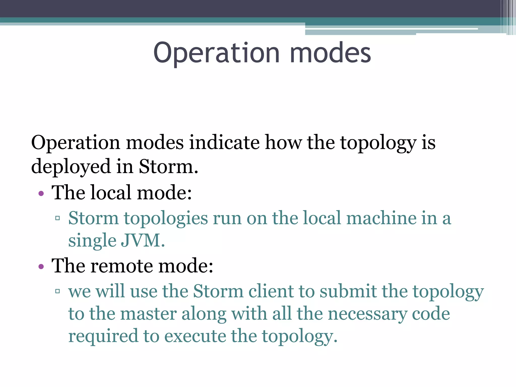 Operation modes
Operation modes indicate how the topology is
deployed in Storm.
• The local mode:
▫ Storm topologies run on the local machine in a
single JVM.
• The remote mode:
▫ we will use the Storm client to submit the topology
to the master along with all the necessary code
required to execute the topology.
 