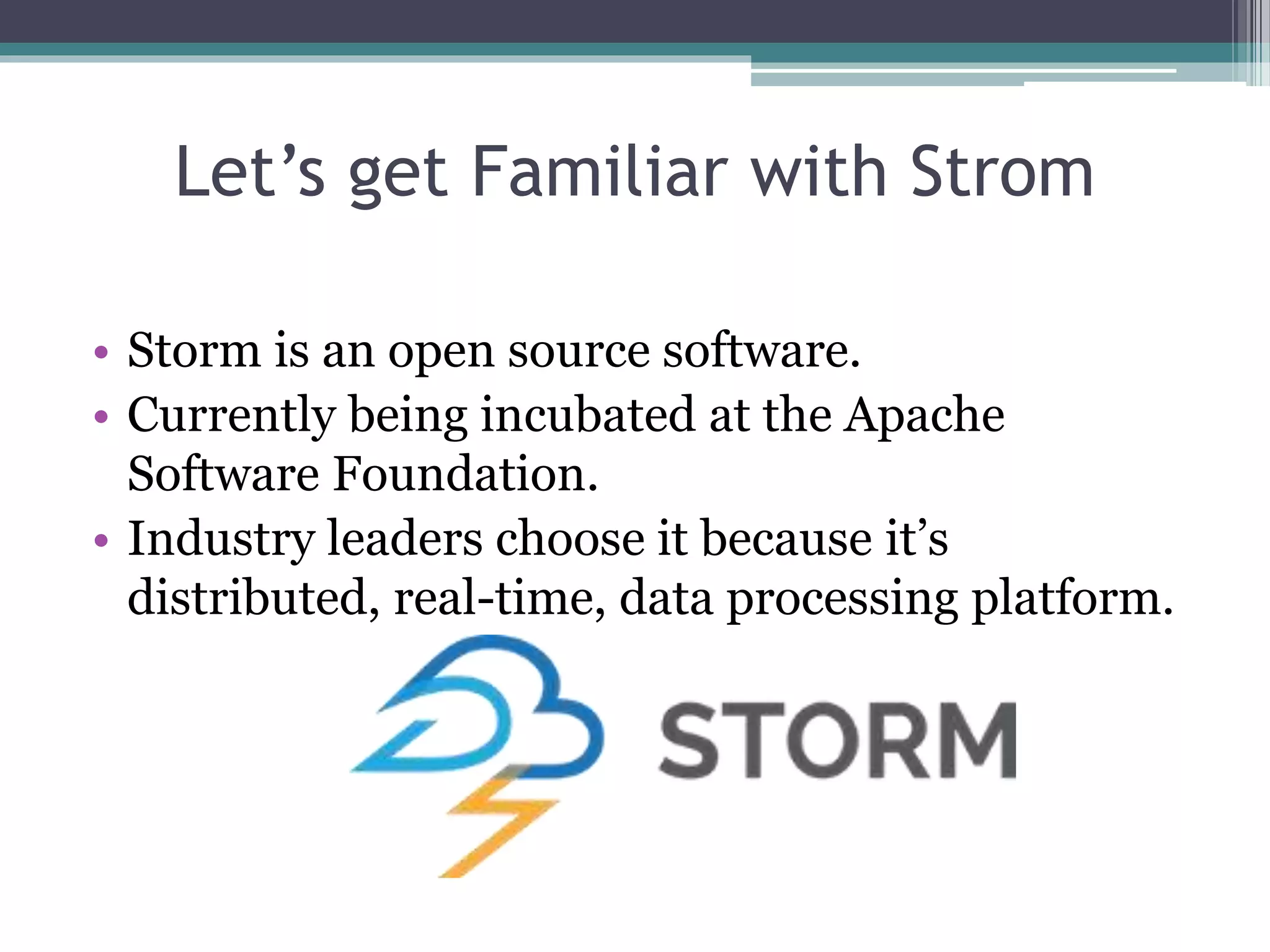 Let’s get Familiar with Strom
• Storm is an open source software.
• Currently being incubated at the Apache
Software Foundation.
• Industry leaders choose it because it’s
distributed, real-time, data processing platform.
 