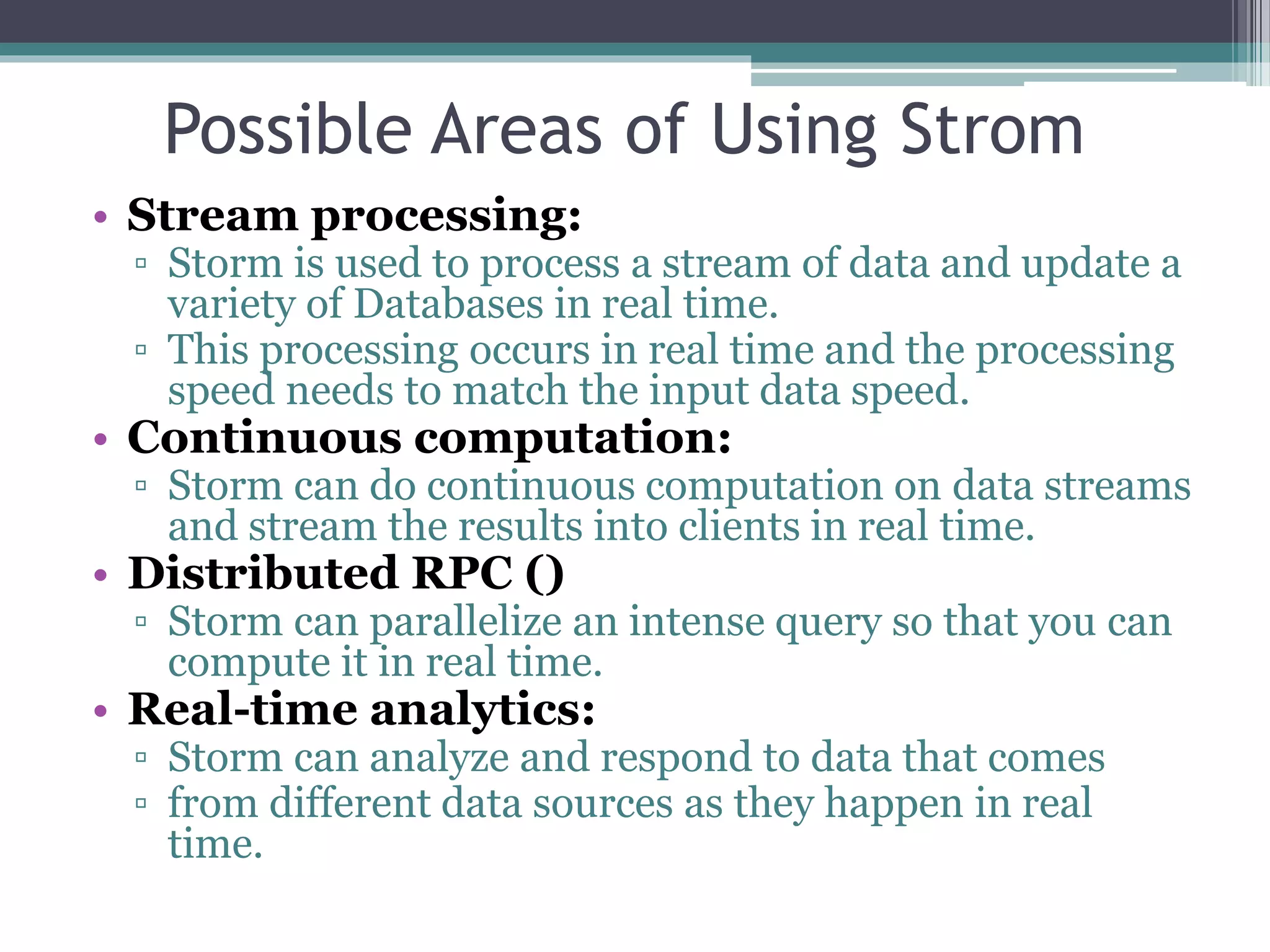 Possible Areas of Using Strom
• Stream processing:
▫ Storm is used to process a stream of data and update a
variety of Databases in real time.
▫ This processing occurs in real time and the processing
speed needs to match the input data speed.
• Continuous computation:
▫ Storm can do continuous computation on data streams
and stream the results into clients in real time.
• Distributed RPC ()
▫ Storm can parallelize an intense query so that you can
compute it in real time.
• Real-time analytics:
▫ Storm can analyze and respond to data that comes
▫ from different data sources as they happen in real
time.
 