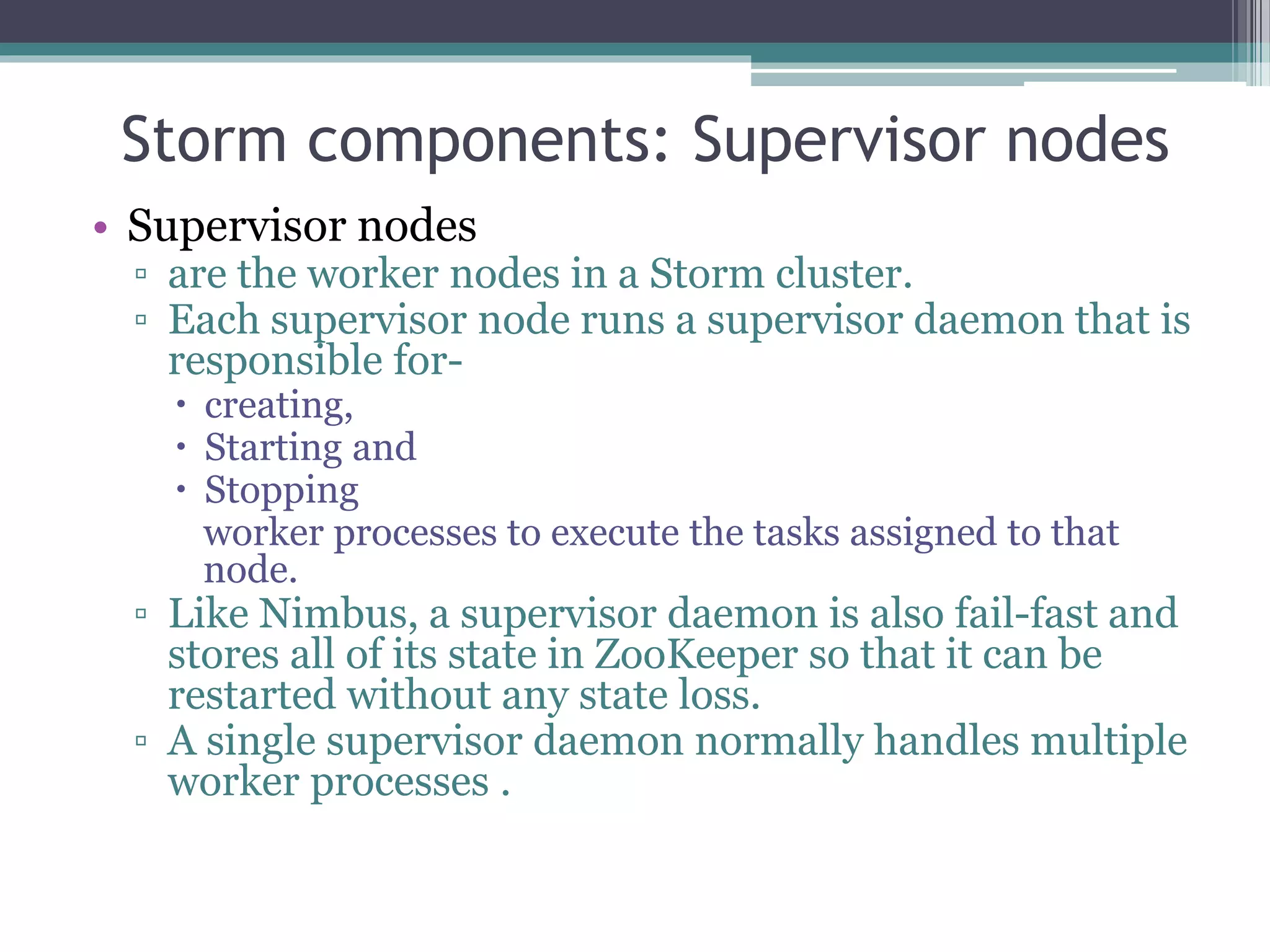 Storm components: Supervisor nodes
• Supervisor nodes
▫ are the worker nodes in a Storm cluster.
▫ Each supervisor node runs a supervisor daemon that is
responsible for-
 creating,
 Starting and
 Stopping
worker processes to execute the tasks assigned to that
node.
▫ Like Nimbus, a supervisor daemon is also fail-fast and
stores all of its state in ZooKeeper so that it can be
restarted without any state loss.
▫ A single supervisor daemon normally handles multiple
worker processes .
 
