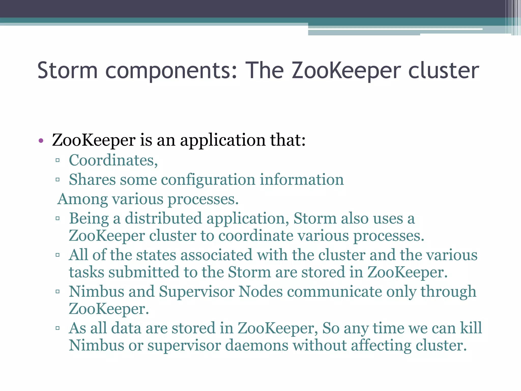 Storm components: The ZooKeeper cluster
• ZooKeeper is an application that:
▫ Coordinates,
▫ Shares some configuration information
Among various processes.
▫ Being a distributed application, Storm also uses a
ZooKeeper cluster to coordinate various processes.
▫ All of the states associated with the cluster and the various
tasks submitted to the Storm are stored in ZooKeeper.
▫ Nimbus and Supervisor Nodes communicate only through
ZooKeeper.
▫ As all data are stored in ZooKeeper, So any time we can kill
Nimbus or supervisor daemons without affecting cluster.
 