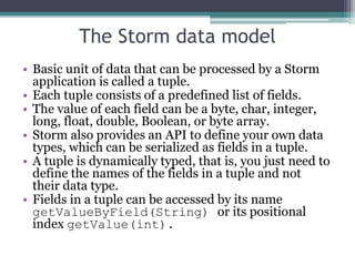 The Storm data model
• Basic unit of data that can be processed by a Storm
application is called a tuple.
• Each tuple consists of a predefined list of fields.
• The value of each field can be a byte, char, integer,
long, float, double, Boolean, or byte array.
• Storm also provides an API to define your own data
types, which can be serialized as fields in a tuple.
• A tuple is dynamically typed, that is, you just need to
define the names of the fields in a tuple and not
their data type.
• Fields in a tuple can be accessed by its name
getValueByField(String) or its positional
index getValue(int).
 