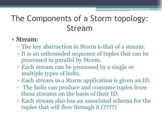 The Components of a Storm topology:
Stream
• Stream:
▫ The key abstraction in Storm is that of a stream.
▫ It is an unbounded sequence of tuples that can be
processed in parallel by Storm.
▫ Each stream can be processed by a single or
multiple types of bolts.
▫ Each stream in a Storm application is given an ID.
▫ The bolts can produce and consume tuples from
these streams on the basis of their ID.
▫ Each stream also has an associated schema for the
tuples that will flow through it.(????)
 