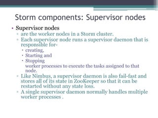 Storm components: Supervisor nodes
• Supervisor nodes
▫ are the worker nodes in a Storm cluster.
▫ Each supervisor node runs a supervisor daemon that is
responsible for-
 creating,
 Starting and
 Stopping
worker processes to execute the tasks assigned to that
node.
▫ Like Nimbus, a supervisor daemon is also fail-fast and
stores all of its state in ZooKeeper so that it can be
restarted without any state loss.
▫ A single supervisor daemon normally handles multiple
worker processes .
 