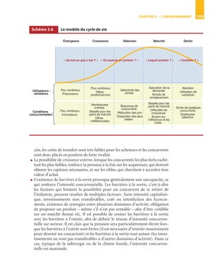 CHAPITRE 2 • L’ENVIRONNEMENT 103
ciés, les coûts de transfert sont très faibles pour les acheteurs et les concurrents
sont donc placés en position de forte rivalité.
● La possibilité de croissance externe, lorsque les concurrents les plus forts rachè-
tent les plus faibles, renforce la pression à la fois sur les acquéreurs, qui doivent
obtenir les capitaux nécessaires, et sur les cibles, qui cherchent à accroître leur
valeur d’achat.
● L’existence de barrières à la sortie provoque généralement une surcapacité, ce
qui renforce l’intensité concurrentielle. Les barrières à la sortie, c’est-à-dire
les facteurs qui limitent la possibilité pour un concurrent de se retirer de
l’industrie, peuvent résulter de multiples facteurs : forte intensité capitalisti-
que, investissements non transférables, coût ou interdiction des licencie-
ments, existence de synergies entre plusieurs domaines d’activité, obligation
de proposer un produit – même s’il n’est pas rentable – aﬁn d’être crédible
sur un marché donné, etc. Il est possible de croiser les barrières à la sortie
avec les barrières à l’entrée, aﬁn de déﬁnir le niveau d’intensité concurren-
tielle sur secteur. Il est clair que la pression sera particulièrement élevée lors-
que les barrières à l’entrée sont fortes (il est nécessaire d’investir massivement
pour devenir un concurrent) et les barrières à la sortie tout autant (les inves-
tissements ne sont pas transférables à d’autres domaines d’activité). Dans ce
cas, typique de la sidérurgie ou de la chimie lourde, l’intensité concurren-
tielle est maximale.
Schéma 2.6 Le modèle du cycle de vie
ST148-7089.book Page 103 Vendredi, 29. avril 2005 11:09 11
 