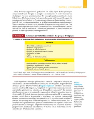 CHAPITRE 2 • L’ENVIRONNEMENT 111
Pour de vastes organisations globalisées, un autre aspect de la dynamique
concurrentielle doit être pris en compte : les manœuvres et contre-manœuvres
stratégiques s’opèrent généralement sur des zones géographiques distinctes. Dans
l’illustration 2.7, l’irruption de l’entreprise allemande sur le marché français n’a
pas déclenché une réaction en France mais en Allemagne. La dynamique concur-
rentielle entre ces deux organisations ne se réduit donc pas à une seule dimension.
D’après certaines recherches, cette situation de concurrence multipoint – que l’on
peut rencontrer par exemple dans le transport aérien – atténue l’intensité concur-
rentielle. Le coût et le risque de chacune des manœuvres et contre-manœuvres
peuvent en effet rapidement devenir prohibitif22.
Il est important d’anticiper quelles sont la vitesse et l’ampleur de ces cycles de
concurrence. Un environnement caractérisé par une fréquence de perturbation
élevée est qualiﬁé d’hypercompétitif. L’hypercompétition caractérise un environ-
nement dans lequel la fréquence, l’amplitude et l’agressivité des manœuvres con-
currentielles génèrent une situation de déséquilibre permanent23. La manière
dont la concurrence est perçue par les organisations inﬂue fortement sur les stra-
tégies qu’elles déploient. Alors que dans un environnement stable la concurrence
consiste essentiellement à construire et à préserver un avantage concurrentiel
durable, un environnement hypercompétitif force les organisations à anticiper le
fait que leur avantage sera toujours temporaire. La concurrence consiste alors à
rompre le statu quo de manière qu’aucun concurrent ne soit capable d’établir une
position durable. L’avantage à long terme résulte alors d’une succession d’avanta-
ges provisoires. L’inﬂuence des conditions de marché sur les manœuvres concur-
rentielles sera détaillée dans la section 5.5.
Schéma 2.9 Indicateurs permettant de construire des groupes stratégiques
Il est utile de déterminer dans quelle mesure les organisations diffèrent en termes de :
Sources : adapté de M.E. Porter, Choix stratégiques et concurrence, Economica, 1982 et de J. McGee et H. Thomas, « Strategic groups:
theory,research and taxonomy »,Strategic Management Journal,vol. 7,no. 2 (1986),pp. 141-60.
Périmètre
● Diversité des produits (ou des services)
● Extension géographique
● Nombre de marques détenues
● Nombre de segments de marché couverts
● Intégration verticale
● Taille
● Réseaux de distribution utilisés
Positionnement
● Effort marketing (présence publicitaire,taille de la force de vente)
● Qualité des produits ou des services
● Leadership technologique (précurseur ou suiveur)
● Niveau de prix ou niveau de gamme
L’hyper-
compétition
caractérise un
environnement
dans lequel la
fréquence,
l’amplitude et
l’agressivité des
manœuvres
concurrentielles
génèrent une
situation de
déséquilibre
permanent
P1-CHP02-ST148.fm Page 111 Mardi, 10. mai 2005 11:09 11
 