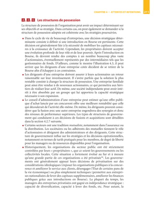 CHAPITRE 4 • ATTENTES ET INTENTIONS 211
4444....2222....6666 Les structures de possession
La structure de possession de l’organisation peut avoir un impact déterminant sur
ses objectifs et sa stratégie. Dans certains cas, on peut également se demander si la
structure de possession adoptée est cohérente avec les stratégies poursuivies.
● Dans le cycle de vie de beaucoup d’entreprises, une décision stratégique déter-
minante consiste à déﬁnir si une introduction en Bourse est pertinente. Cette
décision est généralement liée à la nécessité de mobiliser les capitaux nécessai-
res à la croissance de l’activité. Cependant, les propriétaires doivent accepter
une évolution profonde de leur rôle et de leur pouvoir. Après l’introduction en
Bourse, ils devront rendre des comptes à un nombre beaucoup plus vaste
d’actionnaires, éventuellement représentés par des intermédiaires tels que les
gestionnaires de fonds. D’ailleurs, comme le montre l’illustration 4.3, il peut
arriver que les dirigeants d’une entreprise cotée décident de se retirer de la
Bourse aﬁn d’échapper à ces contraintes.
● Les dirigeants d’une entreprise doivent assurer à leurs actionnaires un retour
raisonnable sur leur investissement. Il s’avère parfois que la solution la plus
rentable consiste à changer la structure de possession. Une entreprise familiale
peut ainsi être vendue à de nouveaux actionnaires, ce qui permettra aux héri-
tiers de réaliser leur actif. De même, une société indépendante peut avoir inté-
rêt à être absorbée par un groupe qui lui apportera la capacité stratégique
nécessaire à son expansion.
● Le conseil d’administration d’une entreprise peut estimer qu’une offre publi-
que d’achat lancée par un concurrent offre une meilleure rentabilité que celle
qui découlerait de l’activité elle-même. De même, les dirigeants peuvent consi-
dérer que la fusion avec une autre entreprise engendrera des synergies et donc
des niveaux de performance supérieurs. Les types de structures de gouverne-
ment qui conduisent à ces décisions de fusions et acquisitions sont détaillées
dans la section 4.2.7 suivante.
● Certains secteurs ont une tradition mutualiste, notamment dans l’assurance ou
la distribution. Les sociétaires ou les adhérents des mutuelles tiennent le rôle
d’actionnaires et désignent des administrateurs et des dirigeants. Cette struc-
ture de gouvernement inﬂue sur les stratégies et les décisions opérationnelles,
notamment en termes de tarifs pratiqués pour les membres, de degré de liberté
pour les managers ou de ressources disponibles pour l’organisation.
● Historiquement, les organisations du secteur public ont été strictement
contrôlées par leurs « propriétaires », que ce soient les gouvernements ou les
collectivités locales. Cette situation a fortement évolué au fur et à mesure
qu’une grande partie de ces organisations a été privatisée16. Les gouverne-
ments ont généralement appuyé leurs décisions de privatisation sur des
considérations idéologiques (exposer les organisations publiques à la concur-
rence et améliorer le service aux clients, désengager l’État de certains pans de
la vie économique) ou plus simplement techniques (permettre aux entrepri-
ses nationalisées de lever des capitaux supplémentaires, améliorer les ﬁnances
publiques grâce aux introductions en Bourse). La plupart du temps, les
managers des entreprises privatisées ont gagné en indépendance stratégique :
capacité de diversiﬁcation, capacité à lever des fonds, etc. Pour autant, la
ST148-7089.book Page 211 Vendredi, 29. avril 2005 11:09 11
 