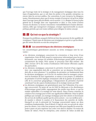 6 INTRODUCTION
que l’ouvrage traite de la stratégie et du management stratégique dans tous les
types d’organisations, que ce soit dans les petites et les grandes entreprises ou
encore dans les services publics. Par convention, le mot entreprise les désignera
toutes. Deuxièmement, parce que le terme stratégie d’entreprise, tel qu’il est utilisé
dans l’ouvrage (pour plus de détails, voir la section 1.1.2), désigne le niveau le plus
général de la stratégie dans une organisation et dans ce sens inclut d’autres
niveaux de décision. Le lecteur rencontrera vraisemblablement d’autres dénomi-
nations, telles que management stratégique, stratégie organisationnelle ou encore
politique générale, qui sont toutes utilisées pour désigner le même concept.
1111....1111 Qu’est-ce que la stratégie ?
Pourquoi les problèmes auxquels Dell devait faire face peuvent-ils être qualiﬁés de
stratégiques ? Quels types de décisions sont stratégiques et qu’est-ce qui les distin-
gue des autres décisions au sein des entreprises ?
1111....1111....1111 Les caractéristiques des décisions stratégiques
Les caractéristiques généralement associées au terme stratégique sont les sui-
vantes :
● Les décisions stratégiques concernent les orientations à long terme d’une
organisation. Faire de Dell, jusqu’ici constructeur informatique pour les pro-
fessionnels, une marque de produits d’électronique grand public prendrait
certainement du temps. Pour autant, le processus était déjà entamé : dès
2003, environ 20 % des ventes d’ordinateurs Dell étaient effectuées auprès
des particuliers.
● Les décisions stratégiques concernent le périmètre d’activité d’une organisa-
tion : une organisation doit-elle se concentrer sur un domaine d’activité ou
doit-elle en avoir plusieurs ? Le problème du périmètre est fondamental dans
les décisions stratégiques, car il est lié à la manière dont les managers conçoi-
vent les frontières de leur organisation, sa nature et son propos. La déﬁnition
du périmètre d’activité implique notamment celle de la gamme de produits et
celle de la couverture géographique. L’élargissement du périmètre d’activité
constituait l’un des aspects fondamentaux de la stratégie menée par Dell.
● Les décisions stratégiques ont généralement pour but l’obtention d’un avan-
tage concurrentiel. Du point de vue de Dell, les fabricants et les distributeurs
d’électronique grand public engrangeaient des proﬁts trop élevés, ce qui les
rendait vulnérables à sa stratégie de vente directe. Dans d’autres contextes, la
création d’un avantage peut revêtir une signiﬁcation différente. Dans la sphère
publique par exemple, un avantage stratégique peut être atteint en fournissant
des services de meilleure qualité que les autres acteurs – ou à un meilleur prix –
de manière à obtenir le soutien et le ﬁnancement des autorités de tutelle.
Quoiqu’il en soit, la pérennité de l’avantage concurrentiel repose sur deux
conditions fondamentales. Tout d’abord, il s’agit de créer un surcroît de valeur
pour les clients, c’est-à-dire leur proposer une offre pour laquelle ils seront dis-
posés à payer un prix supérieur aux coûts (voir dans le chapitre 3 la notion de
chaîne de valeur). Pour les entreprises, cette création de valeur au-delà des
ST148-7089.book Page 6 Vendredi, 29. avril 2005 11:09 11
 