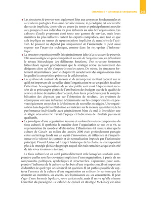 CHAPITRE 4 • ATTENTES ET INTENTIONS 243
● Les structures de pouvoir sont également liées aux croyances fondamentales et
aux valeurs partagées. Dans une certaine mesure, le paradigme est une recette
du succès implicite, construite au cours du temps et principalement associée
aux groupes et aux individus les plus inﬂuents au sein de l’organisation. Les
cabinets d’audit proposent ainsi toute une gamme de services, mais leurs
membres les plus inﬂuents restent les experts comptables, avec tout ce que
cela implique en termes de représentations implicites du marché et de l’acti-
vité. Le pouvoir ne dépend pas uniquement de l’ancienneté. Il peut aussi
reposer sur l’expertise technique, comme dans les entreprises d’informa-
tique.
● La structure organisationnelle fait généralement écho à la structure de pouvoir.
Elle aussi souligne ce qui est important au sein de l’organisation, en délimitant
le niveau hiérarchique des différentes fonctions. Une structure fortement
hiérarchisée signale généralement que la stratégie relève exclusivement des
dirigeants alors qu’elle s’impose à tous les autres. De même, les structures for-
tement décentralisées (voir le chapitre 8) caractérisent des organisations dans
lesquelles la compétition prime sur la collaboration.
● Les systèmes de contrôle, de mesure et de récompense mettent l’accent sur ce
qu’il est important de surveiller dans l’organisation et sur ce qui doit focaliser
l’attention. Les organisations de service public sont ainsi fréquemment accu-
sées de se préoccuper plutôt de l’attribution des budgets que de la qualité de
service et donc de mettre plus l’accent, dans leurs procédures, sur la compta-
bilisation des dépenses que sur l’obtention de résultats. Les systèmes de
récompense ont une inﬂuence déterminante sur les comportements et peu-
vent également empêcher le déploiement de nouvelles stratégies. Une organi-
sation dans laquelle la rétribution est indexée sur la mesure quantitative de la
performance individuelle aura généralement bien du mal à introduire une
stratégie nécessitant le travail d’équipe et l’obtention de résultats purement
qualitatifs.
● Le paradigme d’une organisation résume et renforce les autres composantes du
tissu culturel. Il synthétise la manière dont l’organisation se voit et se vit, sa
représentation du monde et d’elle-même. L’illustration 4.8 montre ainsi que la
culture de Canal+ au milieu des années 2000 était profondément partagée
entre un héritage fondé sur un esprit d’innovation, de différence et d’imperti-
nence et la volonté de contrôle et de normalisation imposée par l’actionnaire
principal, Vivendi Universal. L’esprit historique de la chaîne ne correspondait
plus à la stratégie globale du groupe auquel elle était rattachée, ce qui avait créé
de très vives tensions en interne.
Le tissu culturel est un outil particulièrement utile lorsqu’on souhaite com-
prendre quelles sont les croyances implicites d’une organisation, à partir de ses
composantes politiques, symboliques et structurelles. Cependant, pour com-
prendre l’inﬂuence de la culture sur les buts d’une organisation, il est important
d’identiﬁer de quel type de culture il est question. Il est parfois possible de cap-
turer l’essence de la culture d’une organisation en utilisant le surnom que lui
donnent ses membres, ses clients, ses fournisseurs ou ses concurrents. Il peut
s’agir d’une formule lapidaire, voire caricaturale, mais il arrive qu’elle résume
l’essentiel du paradigme. Le cabinet de conseil en stratégie McKinsey est ainsi
ST148-7089.book Page 243 Vendredi, 29. avril 2005 11:09 11
 