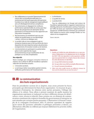 CHAPITRE 4 • ATTENTES ET INTENTIONS 247
4444....6666 La communication
des buts organisationnels
Dans les précédentes sections de ce chapitre, nous avons présenté les forces
principales qui déterminent les buts d’une organisation : la structure de gou-
vernement d’entreprise, les relations entre parties prenantes, l’éthique des
affaires et la culture. Nous allons à présent examiner de quelle manière les
organisations expriment et traduisent ces buts à différents niveaux de détail :
valeurs, vision, mission et objectifs. Dans certains cas, ces éléments de commu-
nication constituent des exigences formelles du gouvernement d’entreprise ou
sont attendus par certaines parties prenantes. L’illustration 4.9 fournit l’exem-
ple de la compagnie d’assurances AXA. Il convient cependant de rappeler
qu’en raison des pressions culturelles et politiques présentées ci-dessus, ces
afﬁrmations ofﬁcielles ne reﬂètent pas toujours ﬁdèlement les priorités réelles
de l’organisation.
● Nos collaborateurs,en assurant l’épanouissement de
chacun dans sa vie professionnelle grâce à un
environnement de travail respectueux de la personne
humaineetàunstyledemanagementresponsabilisant
axé sur le développement de leurs compétences.
● Nos actionnaires,en dégageant les meilleures
performances opérationnelles du secteur pour leur
donner des perspectives de valorisation de leur
patrimoine sur le long terme et en leur apportant une
information transparente.
● Nos fournisseurs,en entretenant avec eux une
relation de qualité basée sur une déontologie
« achats » stricte et un dialogue suivi.
● La société civile,en nous engageant à agir en
entreprise citoyenne,que ce soit sous forme de mise à
disposition de notre expertise (actions de prévention,
enseignement),d’innovation sociale ou de mécénat.
● L’environnement,en participant à sa préservation
grâce à notre expertise des risques
environnementaux et par l’amélioration de nos
pratiques sur nos sites d’exploitation.
Nos objectifs
Notre stratégie, qui conjugue croissance interne et
externe, vise à relever le déﬁ de l’excellence opération-
nelle dans les domaines suivants :
● L’innovation produits.
● La technique métier (souscription,gestion sinistres,
tariﬁcation,performance de l’investissement).
● La distribution.
● La qualité de service.
● La productivité.
Tous les collaborateurs du Groupe sont acteurs de
l’excellence opérationnelle et s’appuient notamment sur
AXA Way,démarche d’amélioration continue.Tirant parti
de l’effet de levier que représente l’appartenance au
Groupe, les 120 000 hommes et femmes qui constituent
AXA, mettent en œuvre cette stratégie fondée sur nos
valeurs et nos engagements.
Source :axa.com.
Questions
1. Quelle est l’utilité de cette déclaration en ce qui con-
cerne l’élaboration et le déploiement de la stratégie
de AXA ? Aﬁn de répondre à cette question, vériﬁez
que vous prenez bien en compte chacun des niveaux
de cette déclaration et identiﬁez :
(a) Ce que AXA entend accomplir.
(b) Ce que selon vous AXA accomplit effectivement.
(c) Ce qu’il convient d’améliorer.
2. Selon vous, dans quelle mesure ces différents niveaux de
buts sont-ils cohérents les uns avec les autres ?
ST148-7089.book Page 247 Vendredi, 29. avril 2005 11:09 11
 