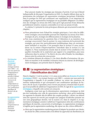 284 PARTIE 2 • LES CHOIX STRATÉGIQUES
Pour pouvoir étudier les stratégies par domaine d’activité, il est tout d’abord
indispensable de découper l’organisation en DAS. Ce chapitre débute donc par la
présentation des techniques de segmentation stratégique permettant d’identiﬁer
dans la pratique les DAS qui constituent une organisation. Il est important de
souligner que la segmentation stratégique est un préalable obligatoire à la déﬁni-
tion des stratégies au niveau des DAS, mais qu’il s’agit pourtant d’une démarche
partiellement intuitive, toujours contestable et en tout cas jamais triviale.
Le schéma 5.1 présente les trois principaux éléments qui structurent la suite du
chapitre :
● Nous présenterons tout d’abord les stratégies génériques, c’est-à-dire les diffé-
rentes stratégies concurrentielles pouvant être déployées au niveau d’un DAS :
stratégies de prix, stratégies de différenciation et stratégies de focalisation.
● Puis nous examinerons les questions liées à l’obtention et au maintien d’un
avantage concurrentiel. Dans la section 5.4, nous traiterons de la pérennité des
stratégies, qui peut être particulièrement problématique dans un environne-
ment turbulent et incertain. C’est pourquoi dans la section 5.5 nous revien-
drons sur la notion d’hypercompétition (introduite dans la section 2.3.2 du
chapitre 2). Nous examinerons ensuite dans la section 5.6 les conditions et les
qualités éventuelles de la coopération par rapport à la compétition, puis nous
utiliserons dans la section 5.7 la théorie des jeux aﬁn d’étudier les interdépen-
dances entre les actions des concurrents.
● Le troisième élément du schéma 5.1, les choix détaillés d’orientation (de pro-
duits ou marchés) et de modalité (croissance interne ou externe) de développe-
ment stratégique, sera présenté dans le chapitre 7.
5555....2222 La segmentation stratégique :
l’identiﬁcation des DAS1
Dans le chapitre 1 (voir la section 1.1.2), nous avons déﬁni un domaine d’activité
stratégique (DAS) – ou strategic business unit (SBU) – comme une sous partie de
l’organisation à laquelle il est possible d’allouer ou retirer des ressources de
manière indépendante et qui correspond à une combinaison spéciﬁque de fac-
teurs clés de succès. Cependant, nous n’avons pas précisé comment dans la prati-
que il est possible de subdiviser l’organisation en DAS. Il s’agit de la segmentation
stratégique, à laquelle cette section est consacrée.
Soulignons avant tout que la dénomination segmentation stratégique ne doit
pas être confondue avec celle de segmentation marketing : alors qu’en marketing
on segmente la clientèle aﬁn de déﬁnir des couples produits / clients (on obtient
ainsi des segments de marché, par exemple une catégorie d’individus présents sur
une zone géographique donnée, voir la section 2.4.2 dans le chapitre 2), la seg-
mentation stratégique consiste à subdiviser l’organisation selon des combinaisons
spéciﬁques de marchés, concurrents et technologies. La segmentation stratégique
n’englobe pas la segmentation marketing, elle repose sur des critères différents2 :
● Alors que la segmentation marketing permet d’adapter les produits aux clients,
de choisir les cibles commerciales et de déﬁnir les approches de distribution, de
Un domaine
d’activité
stratégique
(DAS) – ou
strategic business
unit (SBU) – est
une sous-partie de
l’organisation à
laquelle il est
possible d’allouer
ou retirer des
ressources de
manière
indépendante et
qui correspond à
une combinaison
spéciﬁque de
facteurs clés de
succès
La segmentation
stratégique
consiste à
subdiviser
l’organisation en
domaines
d’activité
stratégique
ST148-7089.book Page 284 Vendredi, 29. avril 2005 11:09 11
 