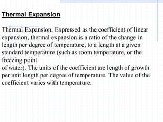 Thermal Expansion
Thermal Expansion. Expressed as the coefficient of linear
expansion, thermal expansion is a ratio of the change in
length per degree of temperature, to a length at a given
standard temperature (such as room temperature, or the
freezing point
of water). The units of the coefficient are length of growth
per unit length per degree of temperature. The value of the
coefficient varies with temperature.
 