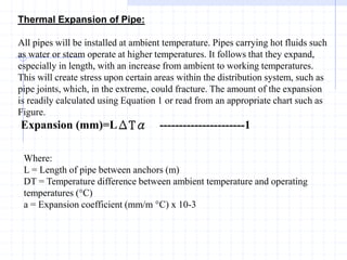Thermal Expansion of Pipe:
All pipes will be installed at ambient temperature. Pipes carrying hot fluids such
as water or steam operate at higher temperatures. It follows that they expand,
especially in length, with an increase from ambient to working temperatures.
This will create stress upon certain areas within the distribution system, such as
pipe joints, which, in the extreme, could fracture. The amount of the expansion
is readily calculated using Equation 1 or read from an appropriate chart such as
Figure.
Expansion (mm)=LΔTα ----------------------1
Where:
L = Length of pipe between anchors (m)
DT = Temperature difference between ambient temperature and operating
temperatures (°C)
a = Expansion coefficient (mm/m °C) x 10-3
 