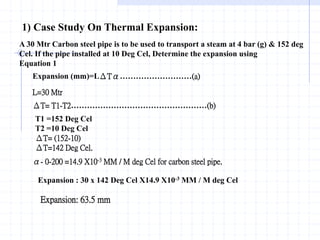 1) Case Study On Thermal Expansion:
A 30 Mtr Carbon steel pipe is to be used to transport a steam at 4 bar (g) & 152 deg
Cel. If the pipe installed at 10 Deg Cel, Determine the expansion using
Equation 1
Expansion (mm)=LΔTα………………………(a)
L=30 Mtr
ΔT= T1-T2……………………………………………(b)
T1 =152 Deg Cel
T2 =10 Deg Cel
ΔT= (152-10)
ΔT=142 Deg Cel.
α- 0-200 =14.9 X10-3 MM / M deg Cel for carbon steel pipe.
Expansion : 30 x 142 Deg Cel X14.9 X10-3 MM / M deg Cel
Expansion: 63.5 mm
 