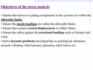 Objectives of the stress analysis
• Ensure that stresses in piping components in the systems are within the
allowable limits.
• Ensure the nozzle loadings are within the allowable limits.
• Ensure that sustain vertical displacement is within 10mm.
• Ensure the safety against the occasional loadings such as Seismic and
wind.
• Solve dynamic problems developed due to mechanical vibrations,
acoustic vibration, fluid hammer, pulsation, relief valves etc.
 