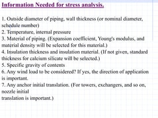 Information Needed for stress analysis.
1. Outside diameter of piping, wall thickness (or nominal diameter,
schedule number)
2. Temperature, internal pressure
3. Material of piping. (Expansion coefficient, Young's modulus, and
material density will be selected for this material.)
4. Insulation thickness and insulation material. (If not given, standard
thickness for calcium silicate will be selected.)
5. Specific gravity of contents
6. Any wind load to be considered? If yes, the direction of application
is important.
7. Any anchor initial translation. (For towers, exchangers, and so on,
nozzle initial
translation is important.)
 