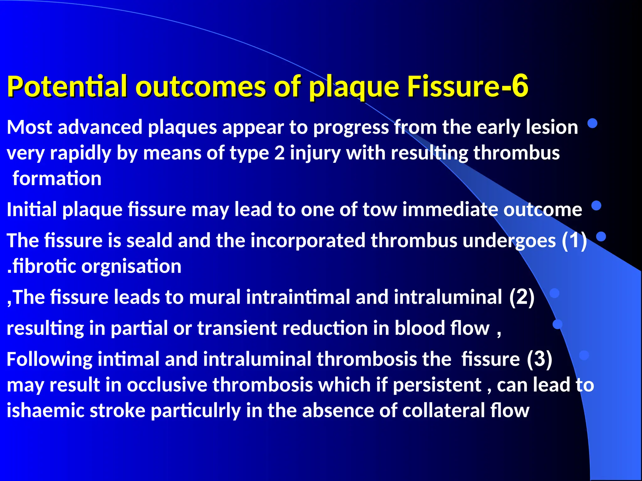 6
6
-
-
Potential outcomes of plaque Fissure
Potential outcomes of plaque Fissure

Most advanced plaques appear to progress from the early lesion
very rapidly by means of type 2 injury with resulting thrombus
formation

Initial plaque fissure may lead to one of tow immediate outcome

(
1
)
The fissure is seald and the incorporated thrombus undergoes
fibrotic orgnisation
.

(
2
)
The fissure leads to mural intraintimal and intraluminal
,

,
resulting in partial or transient reduction in blood flow

(
3
)
Following intimal and intraluminal thrombosis the fissure
may result in occlusive thrombosis which if persistent , can lead to
ishaemic stroke particulrly in the absence of collateral flow
 