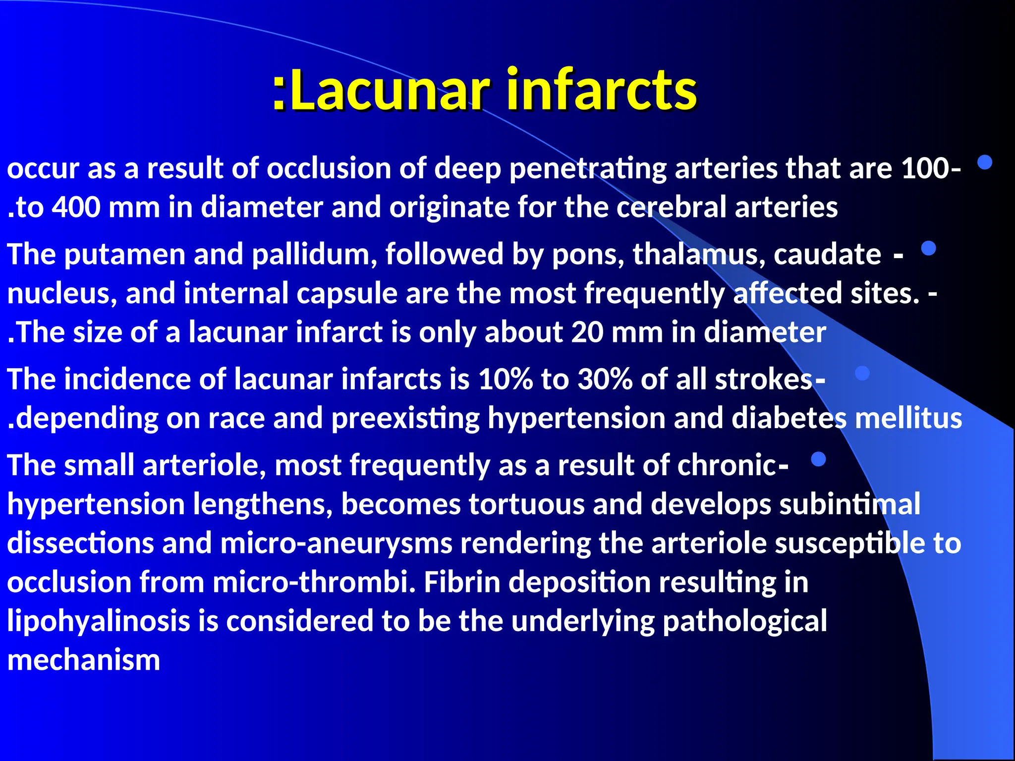Lacunar infarcts
Lacunar infarcts
:
:

-
occur as a result of occlusion of deep penetrating arteries that are 100
to 400 mm in diameter and originate for the cerebral arteries
.

-
The putamen and pallidum, followed by pons, thalamus, caudate
nucleus, and internal capsule are the most frequently affected sites. -
The size of a lacunar infarct is only about 20 mm in diameter
.

-
The incidence of lacunar infarcts is 10% to 30% of all strokes
depending on race and preexisting hypertension and diabetes mellitus
.

-
The small arteriole, most frequently as a result of chronic
hypertension lengthens, becomes tortuous and develops subintimal
dissections and micro-aneurysms rendering the arteriole susceptible to
occlusion from micro-thrombi. Fibrin deposition resulting in
lipohyalinosis is considered to be the underlying pathological
mechanism
 