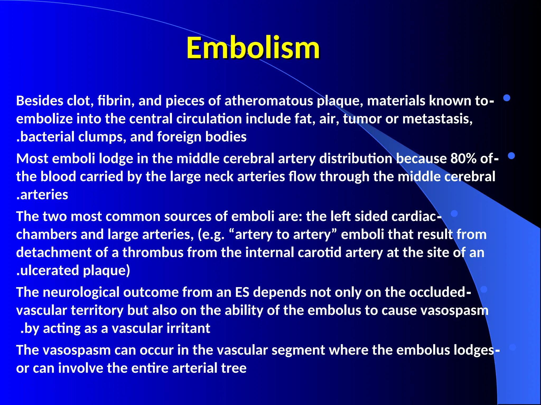 Embolism
Embolism

-
Besides clot, fibrin, and pieces of atheromatous plaque, materials known to
embolize into the central circulation include fat, air, tumor or metastasis,
bacterial clumps, and foreign bodies
.

-
Most emboli lodge in the middle cerebral artery distribution because 80% of
the blood carried by the large neck arteries flow through the middle cerebral
arteries
.

-
The two most common sources of emboli are: the left sided cardiac
chambers and large arteries, (e.g. “artery to artery” emboli that result from
detachment of a thrombus from the internal carotid artery at the site of an
ulcerated plaque)
.

-
The neurological outcome from an ES depends not only on the occluded
vascular territory but also on the ability of the embolus to cause vasospasm
by acting as a vascular irritant
.

-
The vasospasm can occur in the vascular segment where the embolus lodges
or can involve the entire arterial tree
 