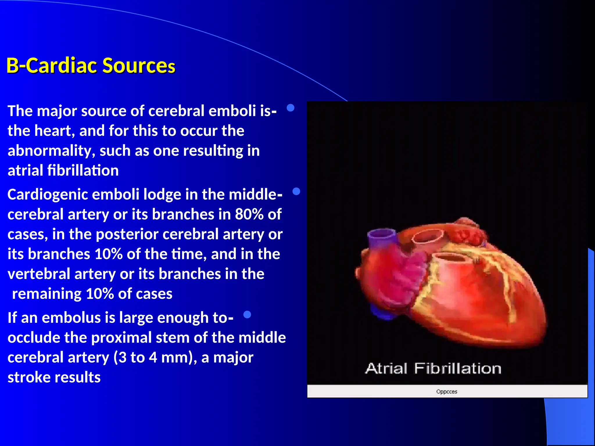 B-Cardiac Source
B-Cardiac Sources
s

-
The major source of cerebral emboli is
the heart, and for this to occur the
abnormality, such as one resulting in
atrial fibrillation

-
Cardiogenic emboli lodge in the middle
cerebral artery or its branches in 80% of
cases, in the posterior cerebral artery or
its branches 10% of the time, and in the
vertebral artery or its branches in the
remaining 10% of cases

-
If an embolus is large enough to
occlude the proximal stem of the middle
cerebral artery (3 to 4 mm), a major
stroke results
 