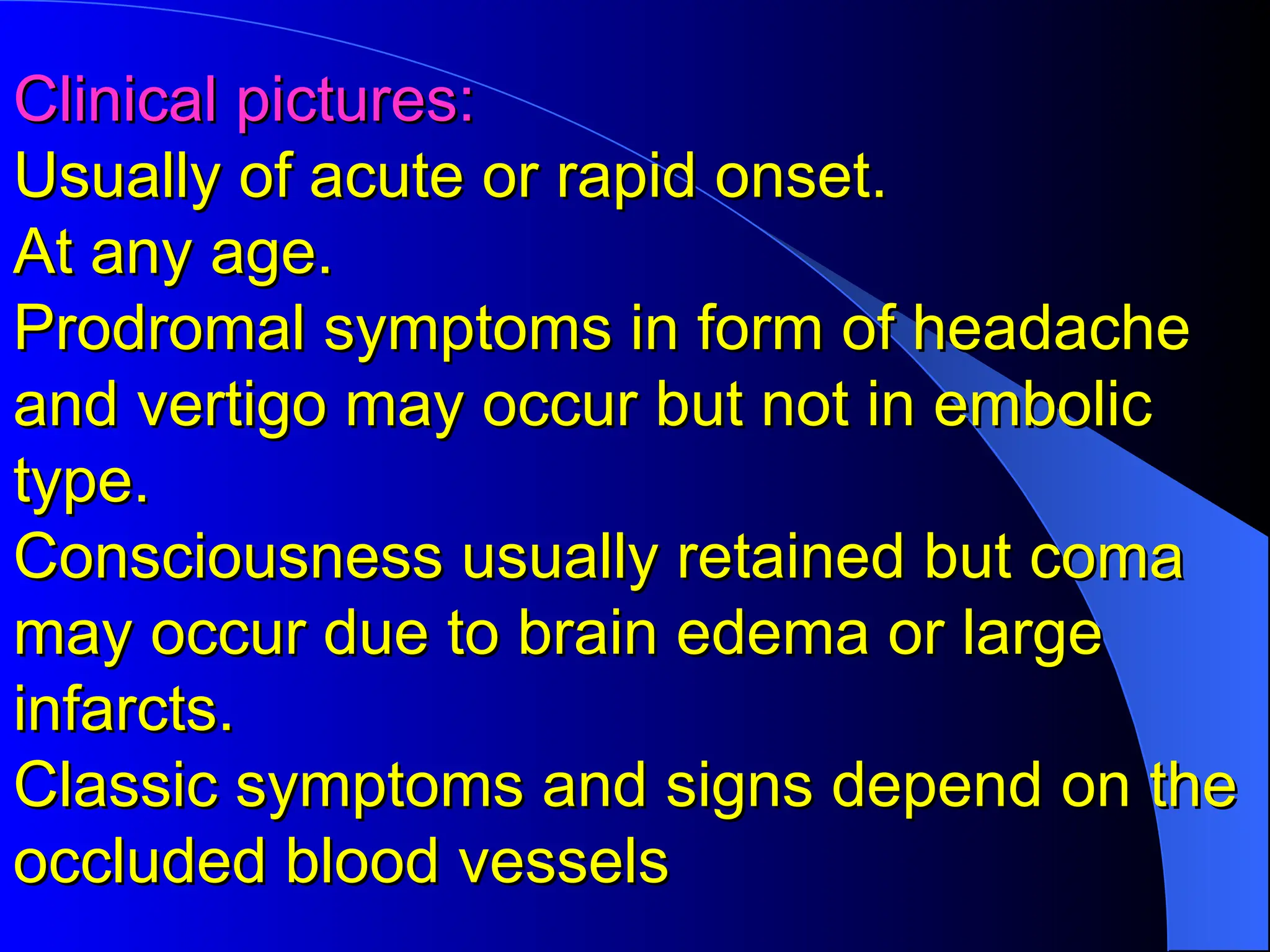 Clinical pictures:
Clinical pictures:
Usually of acute or rapid onset.
Usually of acute or rapid onset.
At any age.
At any age.
Prodromal symptoms in form of headache
Prodromal symptoms in form of headache
and vertigo may occur but not in embolic
and vertigo may occur but not in embolic
type.
type.
Consciousness usually retained but coma
Consciousness usually retained but coma
may occur due to brain edema or large
may occur due to brain edema or large
infarcts.
infarcts.
Classic symptoms and signs depend on the
Classic symptoms and signs depend on the
occluded blood vessels
occluded blood vessels
 