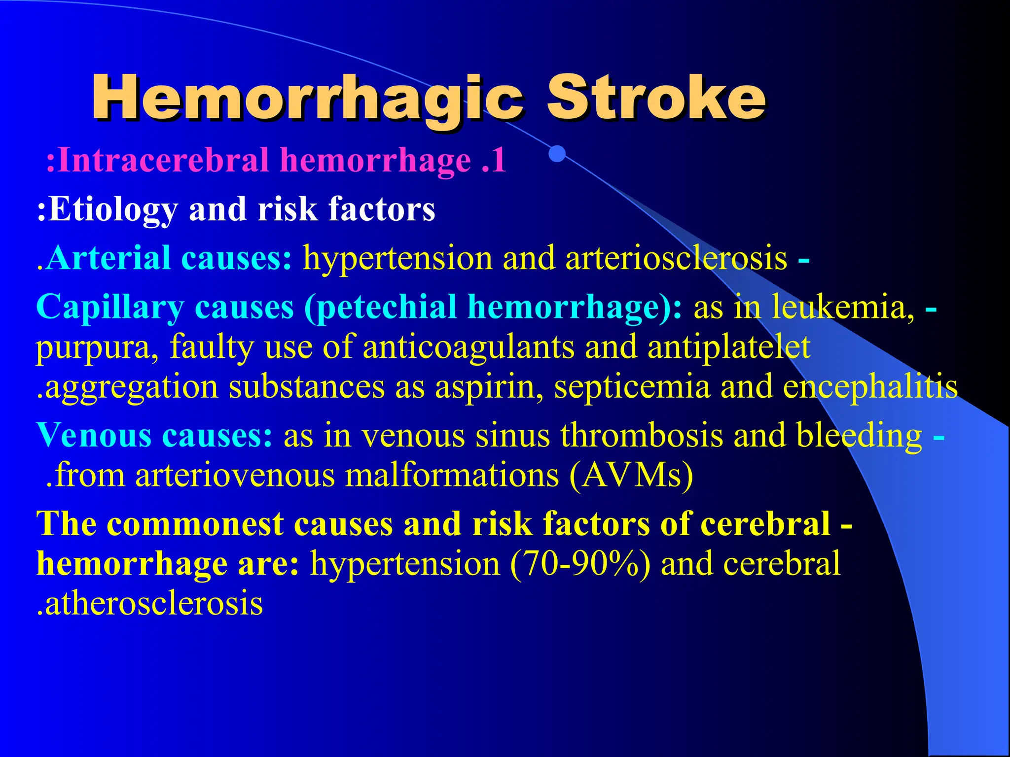 Hemorrhagic Stroke
Hemorrhagic Stroke

1
.
Intracerebral hemorrhage
:
Etiology and risk factors
:
-
Arterial causes: hypertension and arteriosclerosis
.
-
Capillary causes (petechial hemorrhage): as in leukemia,
purpura, faulty use of anticoagulants and antiplatelet
aggregation substances as aspirin, septicemia and encephalitis
.
-
Venous causes: as in venous sinus thrombosis and bleeding
from arteriovenous malformations (AVMs)
.
-
The commonest causes and risk factors of cerebral
hemorrhage are: hypertension (70-90%) and cerebral
atherosclerosis
.
 