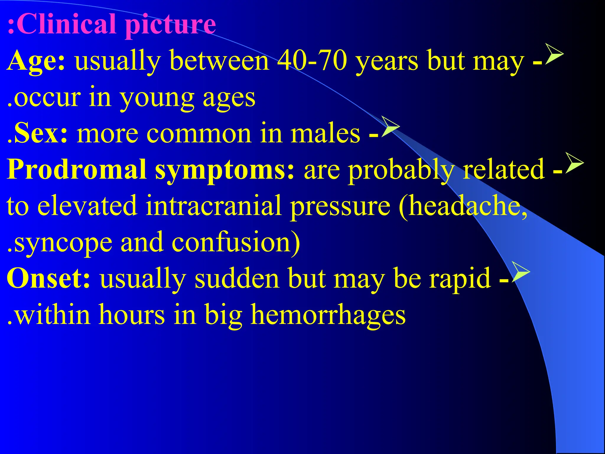 Clinical picture
:

-
Age: usually between 40-70 years but may
occur in young ages
.

-
Sex: more common in males
.

-
Prodromal symptoms: are probably related
to elevated intracranial pressure (headache,
syncope and confusion)
.

-
Onset: usually sudden but may be rapid
within hours in big hemorrhages
.
 
