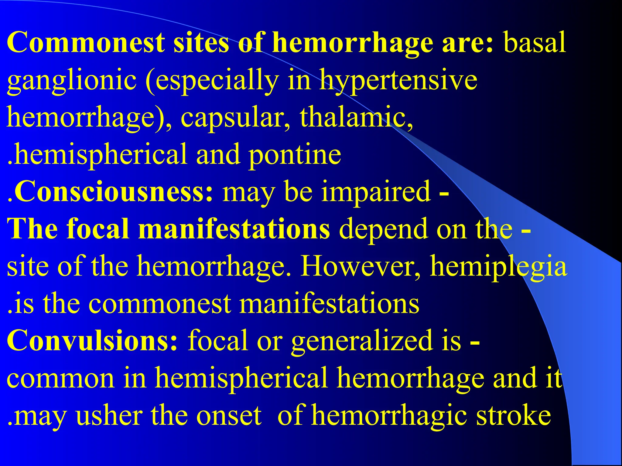 Commonest sites of hemorrhage are: basal
ganglionic (especially in hypertensive
hemorrhage), capsular, thalamic,
hemispherical and pontine
.
-
Consciousness: may be impaired
.
-
The focal manifestations depend on the
site of the hemorrhage. However, hemiplegia
is the commonest manifestations
.
-
Convulsions: focal or generalized is
common in hemispherical hemorrhage and it
may usher the onset of hemorrhagic stroke
.
 