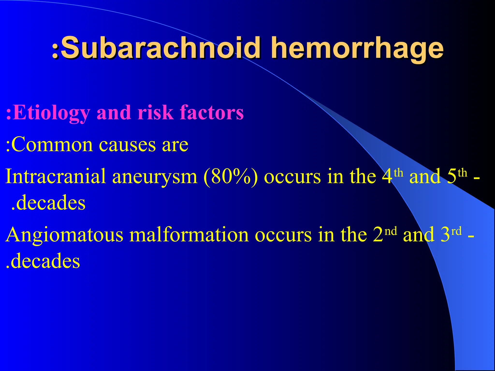 Subarachnoid hemorrhage
Subarachnoid hemorrhage
:
:
Etiology and risk factors
:
Common causes are
:
-
Intracranial aneurysm (80%) occurs in the 4th
and 5th
decades
.
-
Angiomatous malformation occurs in the 2nd
and 3rd
decades
.
 