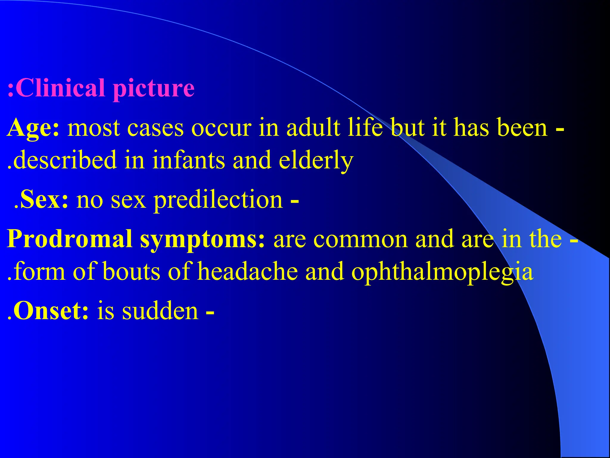 Clinical picture
:
-
Age: most cases occur in adult life but it has been
described in infants and elderly
.
-
Sex: no sex predilection
.
-
Prodromal symptoms: are common and are in the
form of bouts of headache and ophthalmoplegia
.
-
Onset: is sudden
.
 