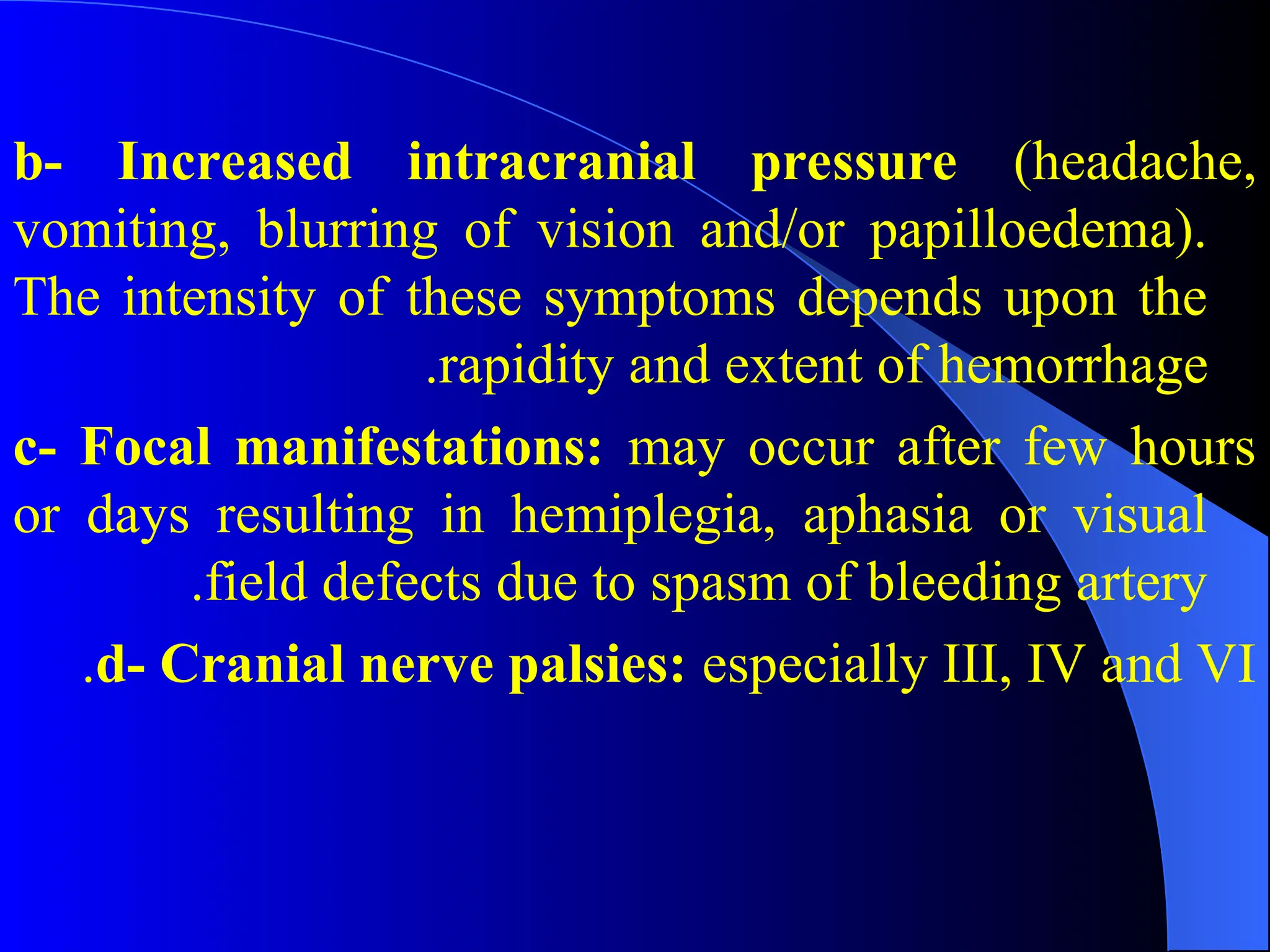 b- Increased intracranial pressure (headache,
vomiting, blurring of vision and/or papilloedema).
The intensity of these symptoms depends upon the
rapidity and extent of hemorrhage
.
c- Focal manifestations: may occur after few hours
or days resulting in hemiplegia, aphasia or visual
field defects due to spasm of bleeding artery
.
d- Cranial nerve palsies: especially III, IV and VI
.
 