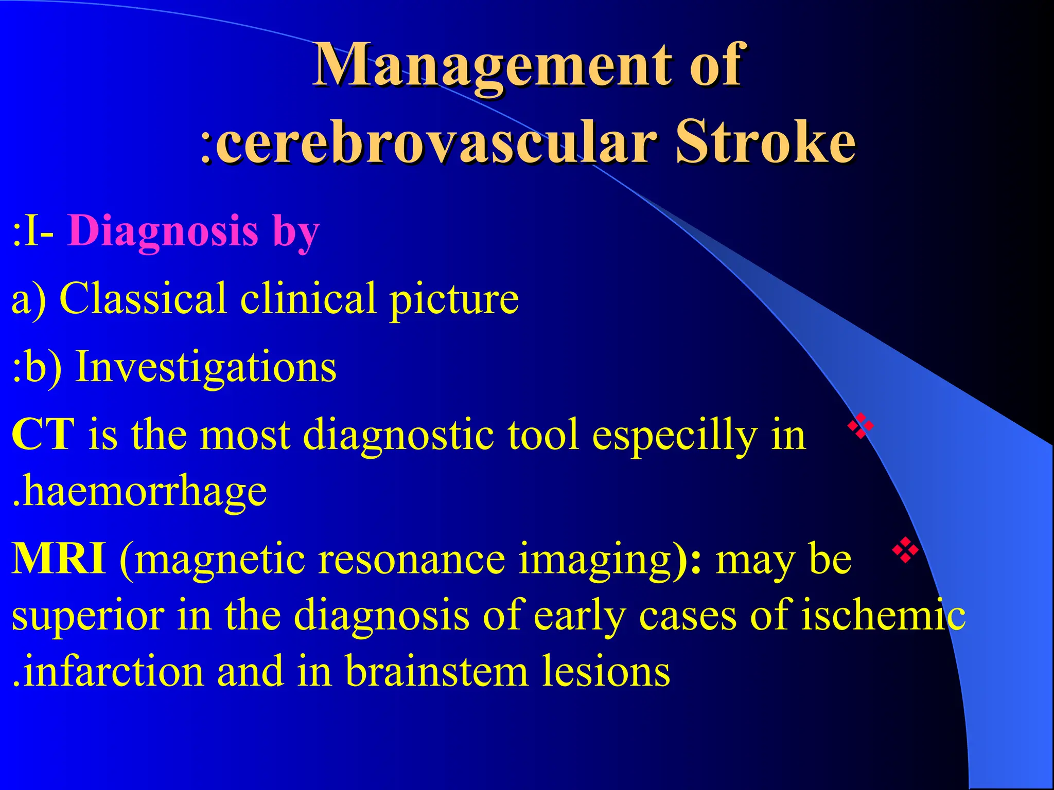 Management of
Management of
cerebrovascular Stroke
cerebrovascular Stroke
:
:
I- Diagnosis by
:
a) Classical clinical picture
b) Investigations
:

CT is the most diagnostic tool especilly in
haemorrhage
.

MRI (magnetic resonance imaging): may be
superior in the diagnosis of early cases of ischemic
infarction and in brainstem lesions
.
 