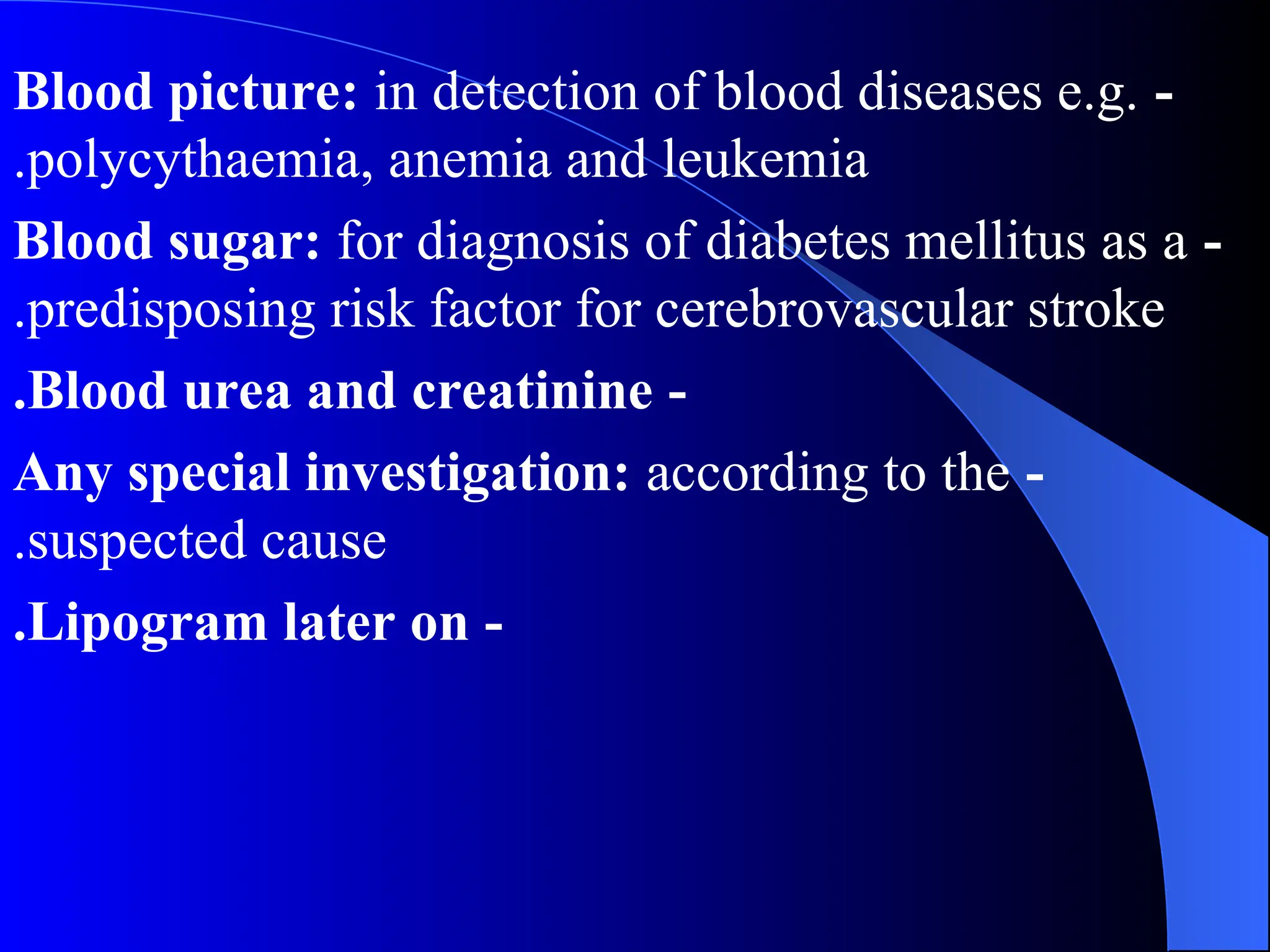 -
Blood picture: in detection of blood diseases e.g.
polycythaemia, anemia and leukemia
.
-
Blood sugar: for diagnosis of diabetes mellitus as a
predisposing risk factor for cerebrovascular stroke
.
-
Blood urea and creatinine
.
-
Any special investigation: according to the
suspected cause
.
-
Lipogram later on
.
 