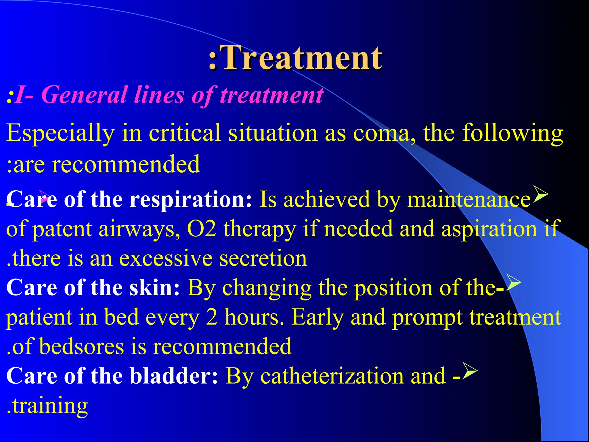 Treatment
Treatment
:
:
I- General lines of treatment
:
Especially in critical situation as coma, the following
are recommended
:

- 
Care of the respiration: Is achieved by maintenance
of patent airways, O2 therapy if needed and aspiration if
there is an excessive secretion
.

-
Care of the skin: By changing the position of the
patient in bed every 2 hours. Early and prompt treatment
of bedsores is recommended
.

-
Care of the bladder: By catheterization and
training
.
 