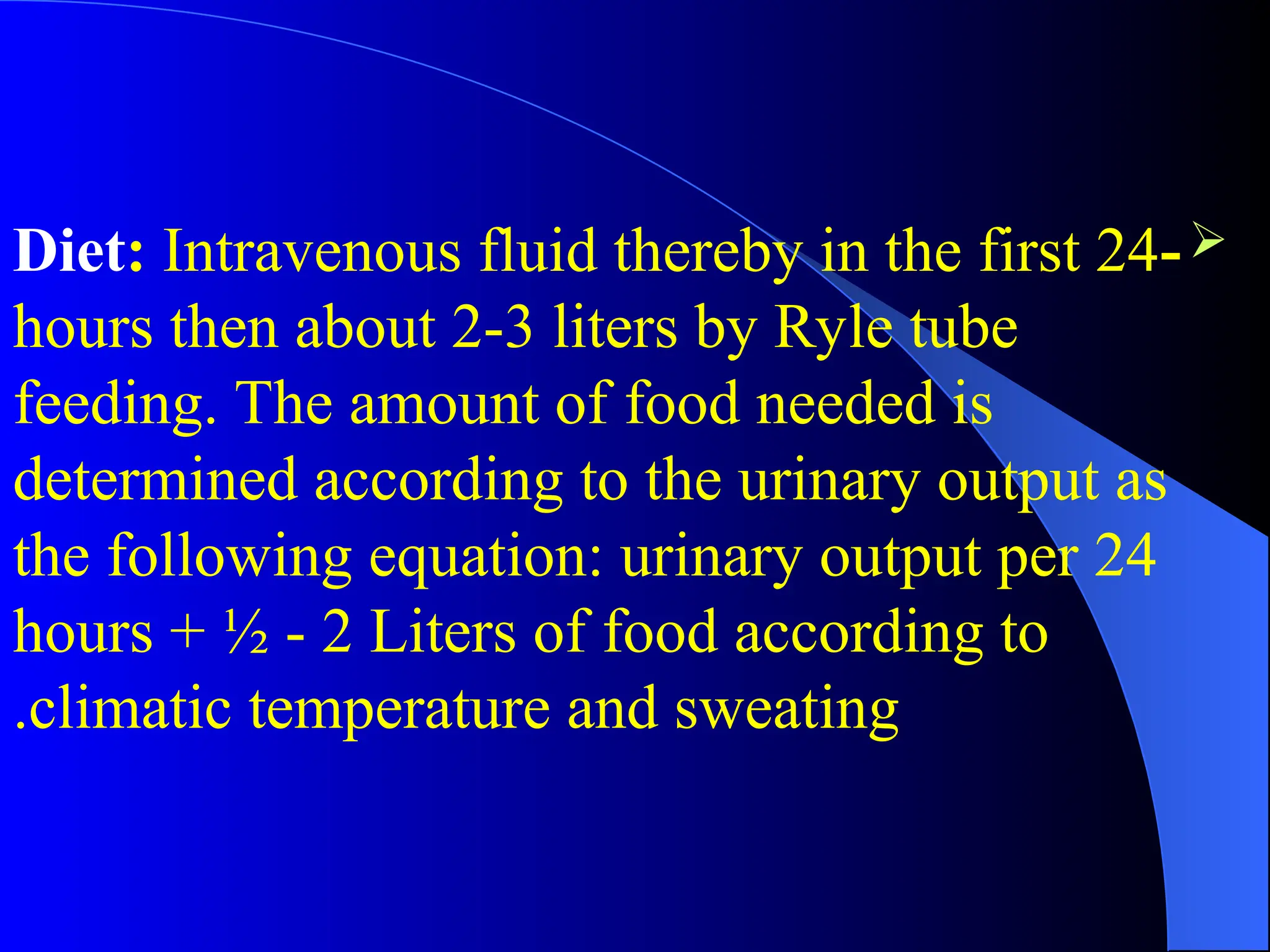 
-
Diet: Intravenous fluid thereby in the first 24
hours then about 2-3 liters by Ryle tube
feeding. The amount of food needed is
determined according to the urinary output as
the following equation: urinary output per 24
hours + ½ - 2 Liters of food according to
climatic temperature and sweating
.
 