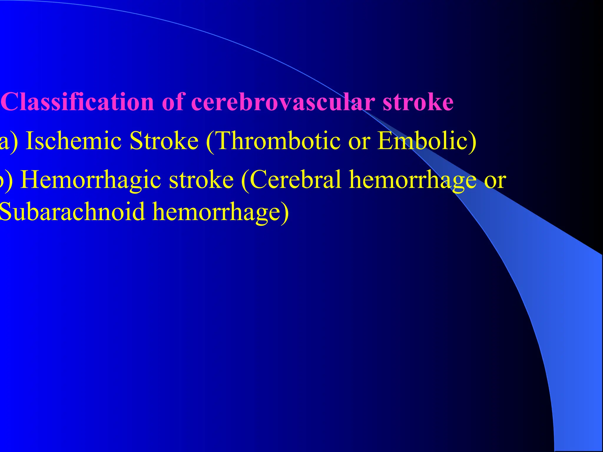 Classification of cerebrovascular stroke
a) Ischemic Stroke (Thrombotic or Embolic)
b) Hemorrhagic stroke (Cerebral hemorrhage or
Subarachnoid hemorrhage)
 