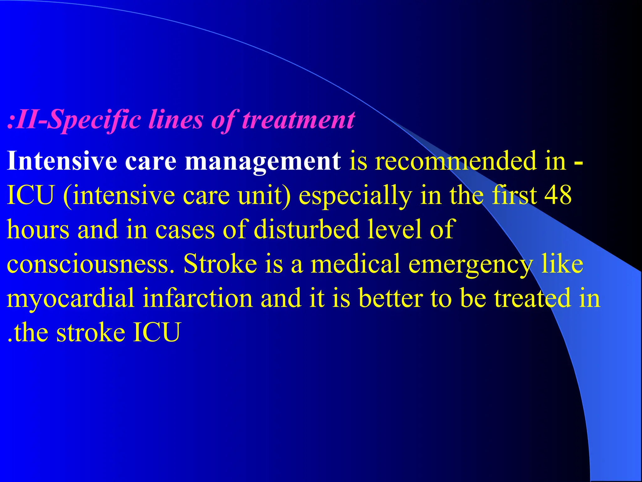 II-Specific lines of treatment
:
-
Intensive care management is recommended in
ICU (intensive care unit) especially in the first 48
hours and in cases of disturbed level of
consciousness. Stroke is a medical emergency like
myocardial infarction and it is better to be treated in
the stroke ICU
.
 